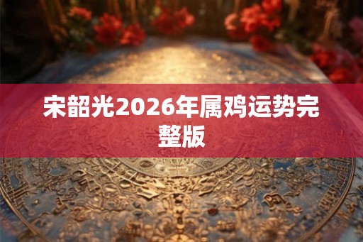 宋韶光2026年属鸡运势完整版 宋韶光2026年属鸡运势完整版