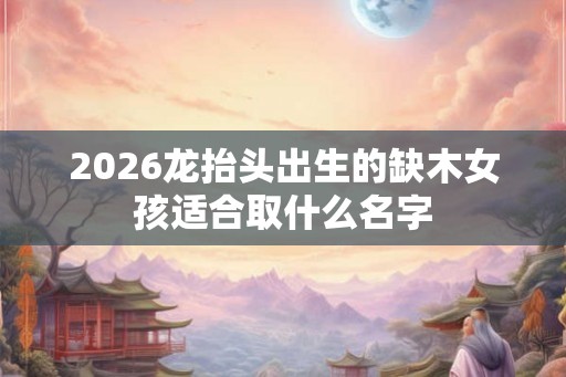 2026龙抬头出生的缺木女孩适合取什么名字 2026龙抬头出生的缺木女孩适合取什么名字