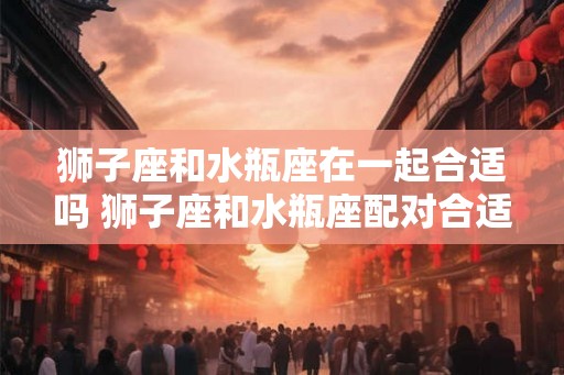 狮子座和水瓶座在一起合适吗 狮子座和水瓶座配对合适吗