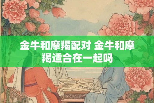 金牛和摩羯配对 金牛和摩羯适合在一起吗