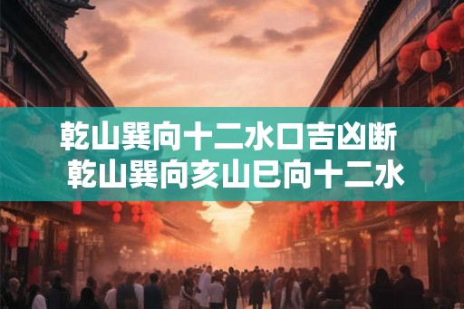 乾山巽向十二水口吉凶断  乾山巽向亥山巳向十二水口吉凶图