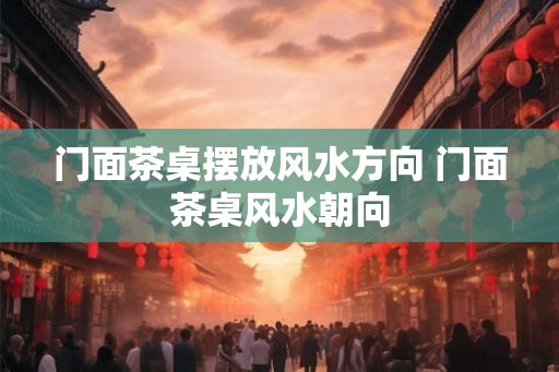 门面茶桌摆放风水方向 门面茶桌风水朝向