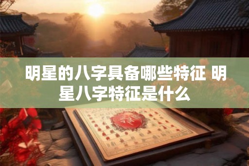 明星的八字具备哪些特征 明星八字特征是什么
