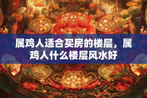 属鸡人适合买房的楼层，属鸡人什么楼层风水好