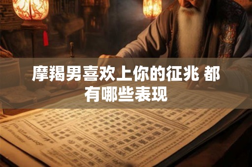 摩羯男喜欢上你的征兆 都有哪些表现