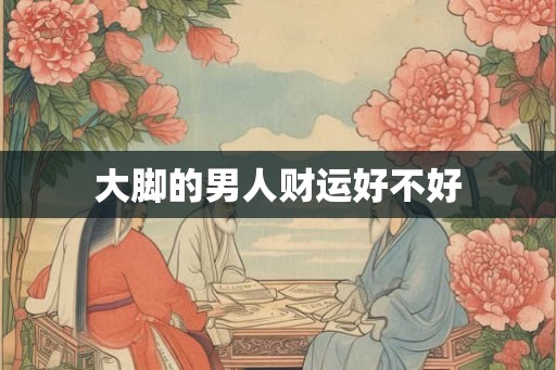 大脚的男人财运好不好 大脚的男人财运好不好