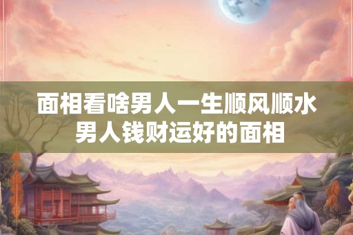 面相看啥男人一生顺风顺水 男人钱财运好的面相