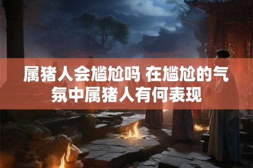 属猪人会尴尬吗 在尴尬的气氛中属猪人有何表现