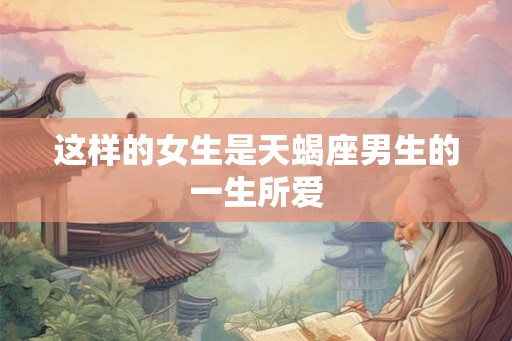 这样的女生是天蝎座男生的一生所爱 这样的女生是天蝎座男生的一生所爱