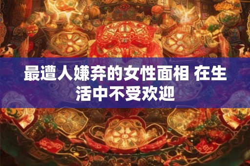 最遭人嫌弃的女性面相 在生活中不受欢迎 最遭人嫌弃的女性面相 在生活中不受欢迎