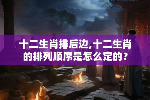 十二生肖排后边,十二生肖的排列顺序是怎么定的？