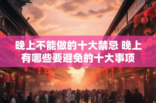 晚上不能做的十大禁忌 晚上有哪些要避免的十大事项 晚上不能做的十大禁忌 晚上有哪些要避免的十大事项