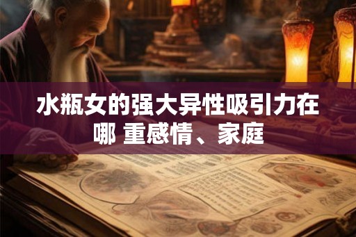 水瓶女的强大异性吸引力在哪 重感情、家庭 水瓶女的强大异性吸引力在哪 重感情、家庭