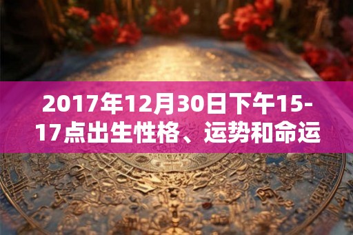 2017年12月30日下午15-17点出生性格、运势和命运 2017年12月30日下午15-17点出生性格、运势和命运