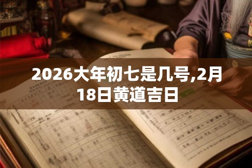 2026大年初七是几号,2月18日黄道吉日