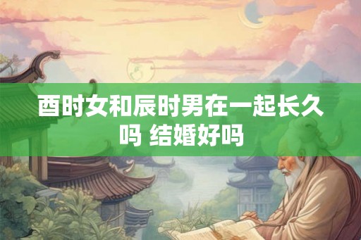 酉时女和辰时男在一起长久吗 结婚好吗