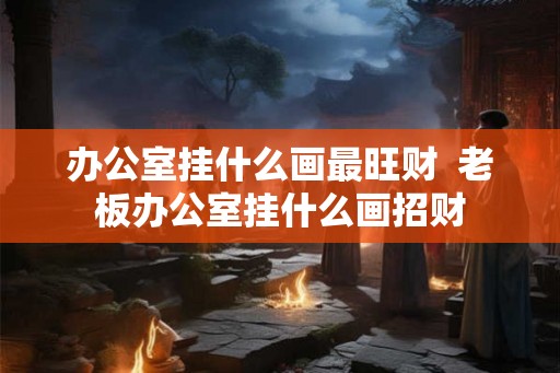 办公室挂什么画最旺财  老板办公室挂什么画招财
