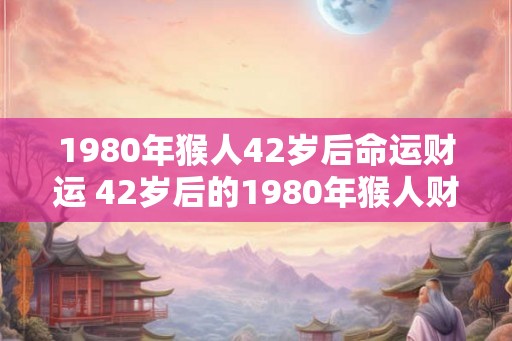 1980年猴人42岁后命运财运 42岁后的1980年猴人财运如何