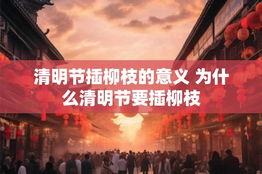 清明节插柳枝的意义 为什么清明节要插柳枝 清明节插柳枝的意义 为什么清明节要插柳枝