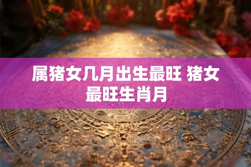 属猪女几月出生最旺 猪女最旺生肖月