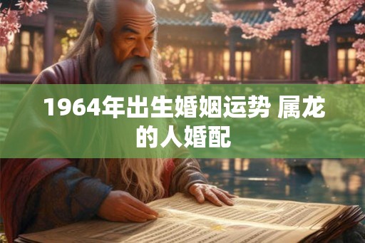 1964年出生婚姻运势 属龙的人婚配 1964年出生婚姻运势 属龙的人婚配