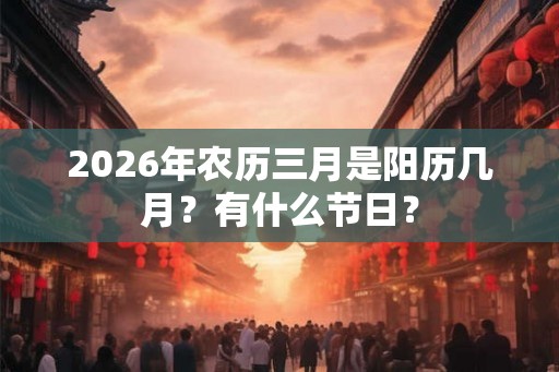 2026年农历三月是阳历几月?有什么节日? 2026年农历三月是阳历几月?有什么节日?