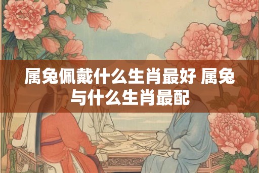 属兔佩戴什么生肖最好 属兔与什么生肖最配