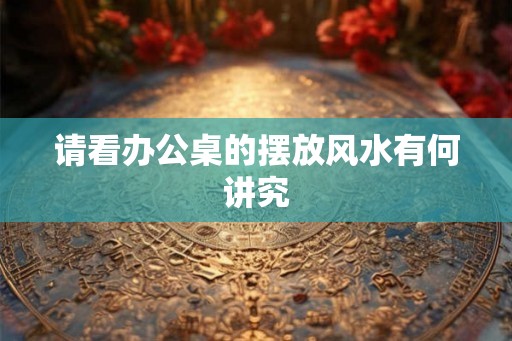 请看办公桌的摆放风水有何讲究