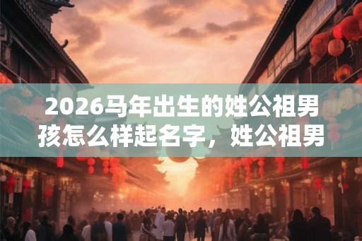2026马年出生的姓公祖男孩怎么样起名字,姓公祖男孩好名推荐 2026马年出生的姓公祖男孩怎么样起名字,姓公祖男孩好名推荐