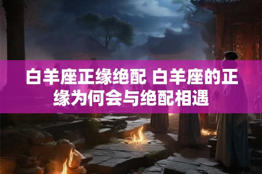 白羊座正缘绝配 白羊座的正缘为何会与绝配相遇