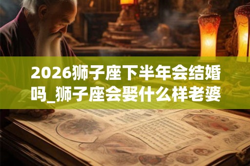 2026狮子座下半年会结婚吗_狮子座会娶什么样老婆