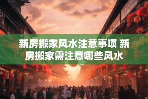 新房搬家风水注意事项 新房搬家需注意哪些风水