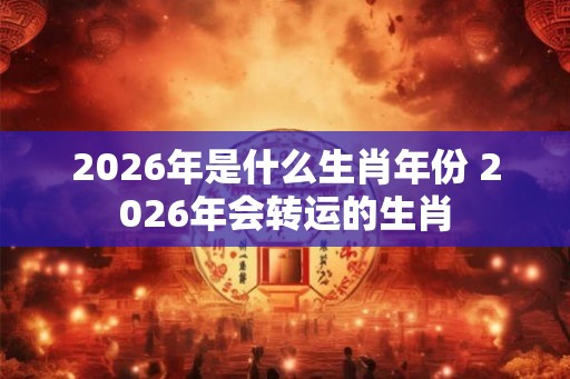 2026年是什么生肖年份 2026年会转运的生肖 2026年是什么生肖年份 2026年会转运的生肖