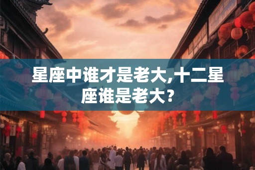星座中谁才是老大,十二星座谁是老大？