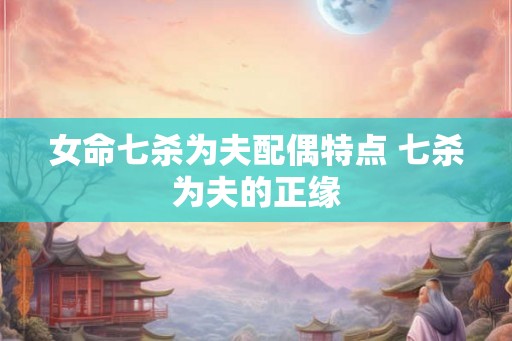 女命七杀为夫配偶特点 七杀为夫的正缘 女命七杀为夫配偶特点 七杀为夫的正缘