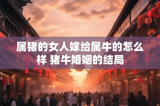 属猪的女人嫁给属牛的怎么样 猪牛婚姻的结局 属猪的女人嫁给属牛的怎么样 猪牛婚姻的结局