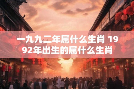 一九九二年属什么生肖 1992年出生的属什么生肖