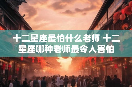 十二星座最怕什么老师 十二星座哪种老师最令人害怕