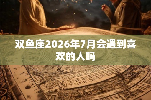 双鱼座2026年7月会遇到喜欢的人吗