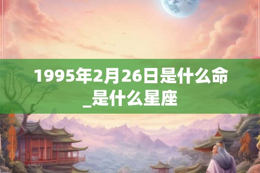 1995年2月26日是什么命_是什么星座