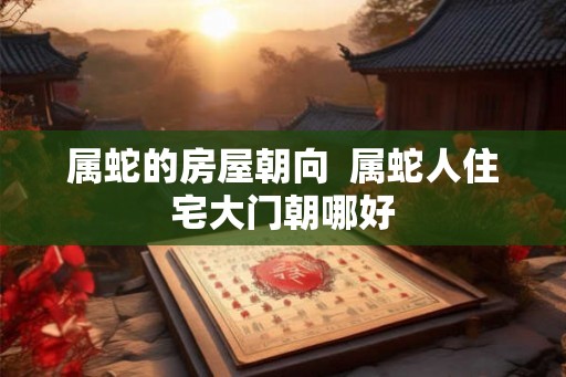 属蛇的房屋朝向  属蛇人住宅大门朝哪好