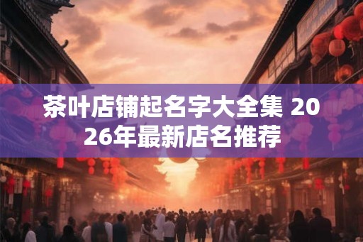 茶叶店铺起名字大全集 2026年最新店名推荐