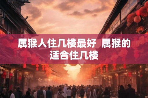 属猴人住几楼最好  属猴的适合住几楼
