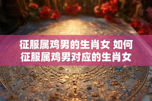 征服属鸡男的生肖女 如何征服属鸡男对应的生肖女