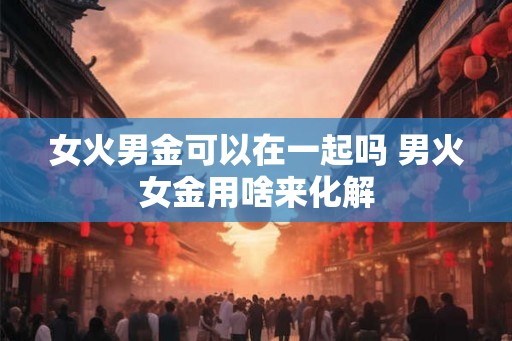 女火男金可以在一起吗 男火女金用啥来化解