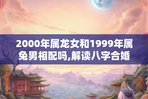 2000年属龙女和1999年属兔男相配吗,解读八字合婚配对