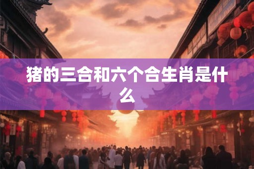 猪的三合和六个合生肖是什么