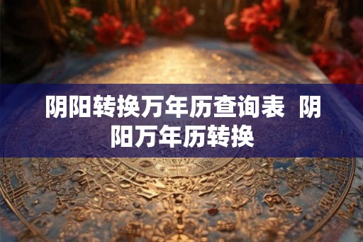 阴阳转换万年历查询表  阴阳万年历转换