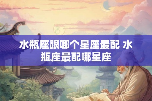 水瓶座跟哪个星座最配 水瓶座最配哪星座 水瓶座跟哪个星座最配 水瓶座最配哪星座