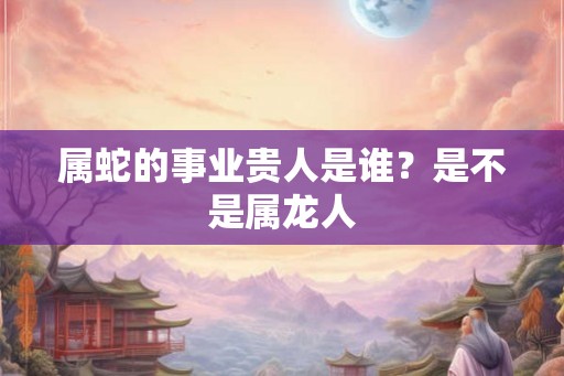属蛇的事业贵人是谁？是不是属龙人